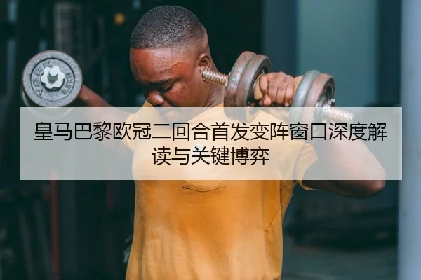 皇马巴黎欧冠二回合首发变阵窗口深度解读与关键博弈